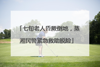 七旬老人昏厥倒地，蒸湘民警紧急救助脱险