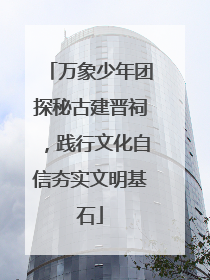 万象少年团探秘古建晋祠，践行文化自信夯实文明基石