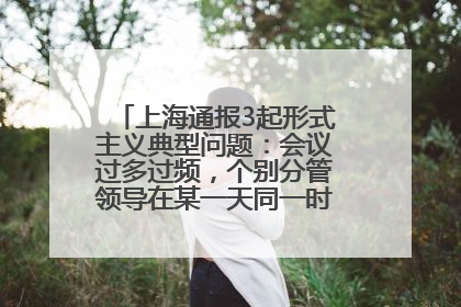 上海通报3起形式主义典型问题：会议过多过频，个别分管领导在某一天同一时段需参加3个会议