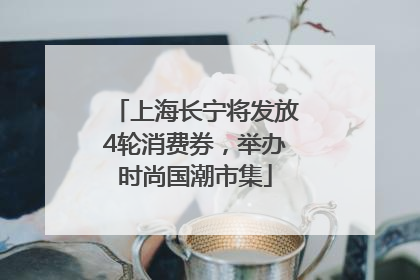 上海长宁将发放4轮消费券，举办时尚国潮市集