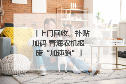 上门回收、补贴加码 青海农机报废“加速跑”