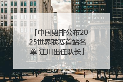 中国男排公布2025世界联赛首站名单 江川出任队长