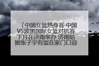 中国女篮热身赛·中国VS波黑国际女篮对抗赛下月在济南举办 济南姑娘张子宇有望在家门口迎来国家队首秀