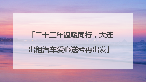 二十三年温暖同行，大连出租汽车爱心送考再出发