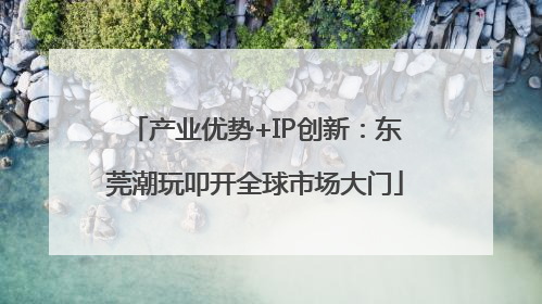 产业优势+IP创新：东莞潮玩叩开全球市场大门