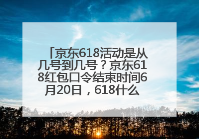 京东618活动是从几号到几号？京东618红包口令结束时间6月20日，618什么时候买最便宜