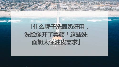 什么牌子洗面奶好用，洗脸像开了美颜！这些洗面奶太懂油皮需求