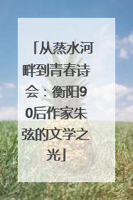 从蒸水河畔到青春诗会：衡阳90后作家朱弦的文学之光