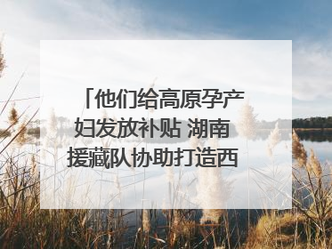 他们给高原孕产妇发放补贴 湖南援藏队协助打造西藏首家高原产儿协同中心
