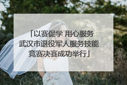 以赛促学 用心服务 武汉市退役军人服务技能竞赛决赛成功举行