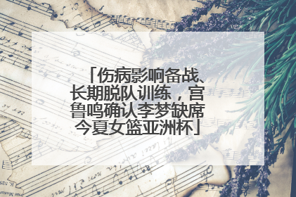伤病影响备战、长期脱队训练，宫鲁鸣确认李梦缺席今夏女篮亚洲杯