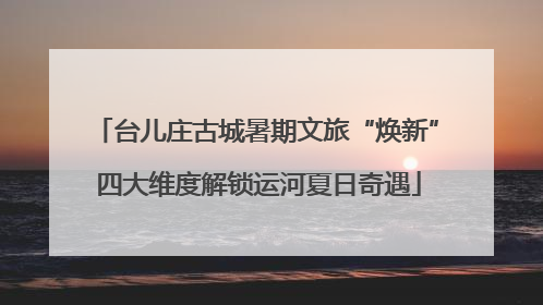 台儿庄古城暑期文旅“焕新” 四大维度解锁运河夏日奇遇