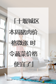 十堰城区本周猪肉价格微涨 时令蔬菜价格便宜了