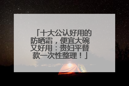 十大公认好用的防晒霜，便宜大碗又好用：贵妇平替款一次性整理！