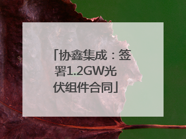 协鑫集成：签署1.2GW光伏组件合同