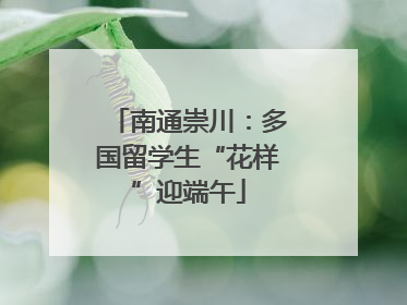 南通崇川：多国留学生“花样”迎端午