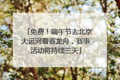 免费！端午节去北京大运河看赛龙舟，赛事活动将持续三天