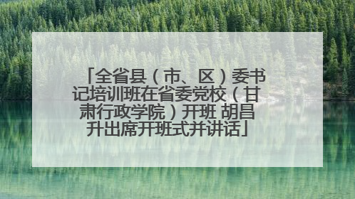 全省县（市、区）委书记培训班在省委党校（甘肃行政学院）开班 胡昌升出席开班式并讲话