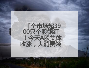 全市场超3900只个股飘红！今天A股集体收涨，大消费领域迎来大爆发