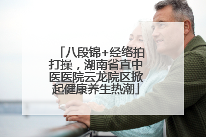 八段锦+经络拍打操，湖南省直中医医院云龙院区掀起健康养生热潮