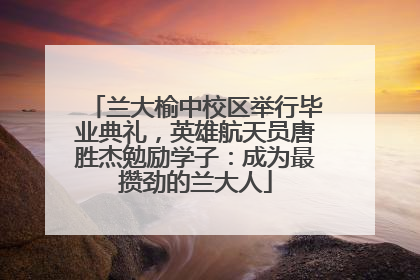 兰大榆中校区举行毕业典礼，英雄航天员唐胜杰勉励学子：成为最攒劲的兰大人