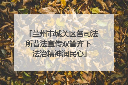 兰州市城关区各司法所普法宣传双管齐下 法治精神润民心