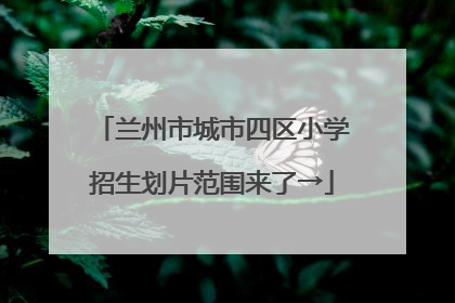 兰州市城市四区小学招生划片范围来了→