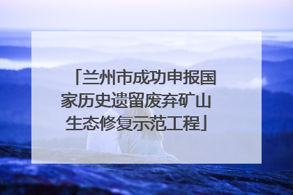 兰州市成功申报国家历史遗留废弃矿山生态修复示范工程