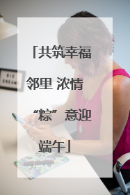 共筑幸福邻里 浓情“粽”意迎端午