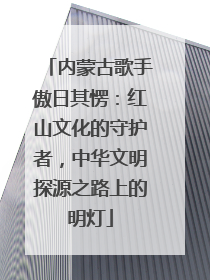 内蒙古歌手傲日其愣：红山文化的守护者，中华文明探源之路上的明灯