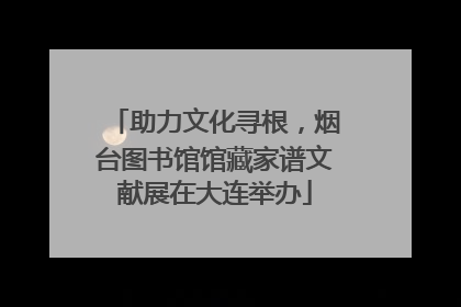 助力文化寻根，烟台图书馆馆藏家谱文献展在大连举办