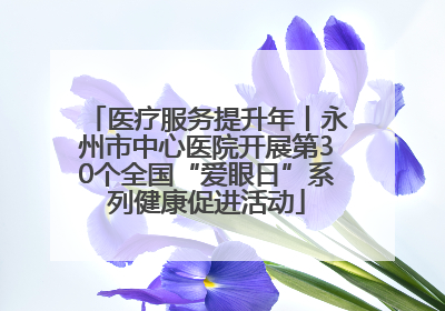 医疗服务提升年丨永州市中心医院开展第30个全国“爱眼日”系列健康促进活动