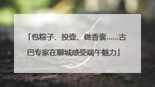 包粽子、投壶、做香囊……古巴专家在聊城感受端午魅力