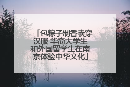 包粽子制香囊穿汉服 华裔大学生和外国留学生在南京体验中华文化