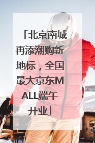 北京南城再添潮购新地标，全国最大京东MALL端午开业