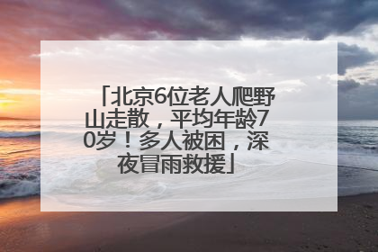 北京6位老人爬野山走散，平均年龄70岁！多人被困，深夜冒雨救援