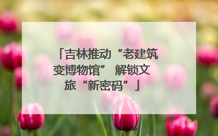吉林推动“老建筑变博物馆” 解锁文旅“新密码”