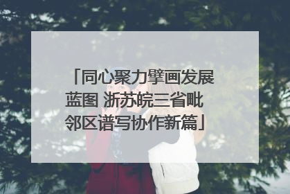 同心聚力擘画发展蓝图 浙苏皖三省毗邻区谱写协作新篇