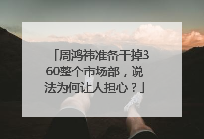周鸿祎准备干掉360整个市场部，说法为何让人担心？