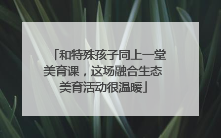和特殊孩子同上一堂美育课，这场融合生态美育活动很温暖