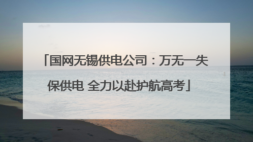 国网无锡供电公司：万无一失保供电 全力以赴护航高考