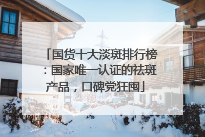 国货十大淡斑排行榜：国家唯一认证的祛斑产品，口碑党狂囤