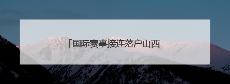 国际赛事接连落户山西 拉开暑期文旅消费序幕