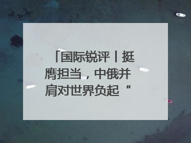 国际锐评丨挺膺担当，中俄并肩对世界负起“特殊责任”