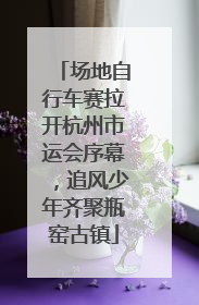 场地自行车赛拉开杭州市运会序幕，追风少年齐聚瓶窑古镇