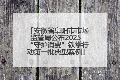 安徽省阜阳市市场监管局公布2025“守护消费”铁拳行动第一批典型案例