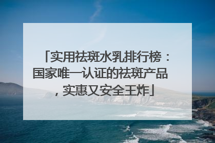 实用祛斑水乳排行榜：国家唯一认证的祛斑产品，实惠又安全王炸