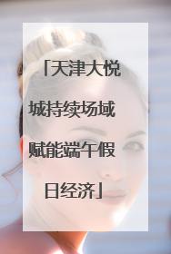 天津大悦城持续场域赋能端午假日经济