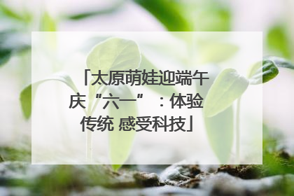 太原萌娃迎端午庆“六一”：体验传统 感受科技