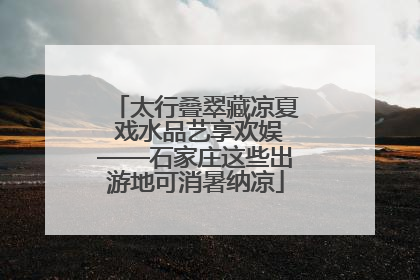 太行叠翠藏凉夏 戏水品艺享欢娱——石家庄这些出游地可消暑纳凉